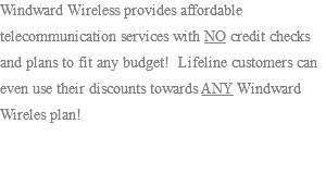 Windward Wireless provides affordable telecommunication services with NO credit checks and plans to fit any budget! Lifeline customers can even use their discounts towards ANY Windward Wireles plan!